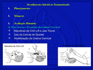 Atendimento Inicial ao Traumatizado
1. Planejamento
1. Triagem
1. Avaliação Primária
A- Vias Aéreas e Controle da Coluna Cervical
 Manobras de Chin Lift e Jaw Thurst
 Uso da Canula de Guedel
 Imobilização da Coluna Cervical
Manobra de Jaw ThurstManobra de Chin Lift
 