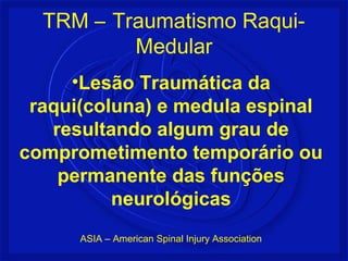 •Lesão Traumática da
raqui(coluna) e medula espinal
resultando algum grau de
comprometimento temporário ou
permanente das funções
neurológicas
ASIA – American Spinal Injury Association
TRM – Traumatismo Raqui-
Medular
 