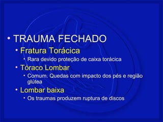 • TRAUMA FECHADO
• Fratura Torácica
• Rara devido proteção de caixa torácica
• Tóraco Lombar
• Comum. Quedas com impacto dos pés e região
glútea
• Lombar baixa
• Os traumas produzem ruptura de discos
 