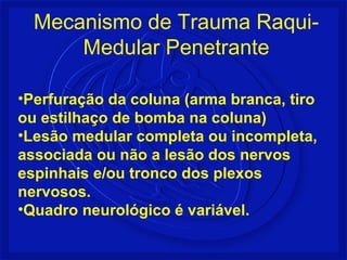 •Perfuração da coluna (arma branca, tiro
ou estilhaço de bomba na coluna)
•Lesão medular completa ou incompleta,
associada ou não a lesão dos nervos
espinhais e/ou tronco dos plexos
nervosos.
•Quadro neurológico é variável.
Mecanismo de Trauma Raqui-
Medular Penetrante
 