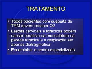 TRATAMENTO
• Todos pacientes com suspeita de
TRM devem receber O2
• Lesões cervicais e torácicas podem
causar paralisia da musculatura da
parede torácica e a respiração ser
apenas diafragmática
• Encaminhar a centro especializado
 