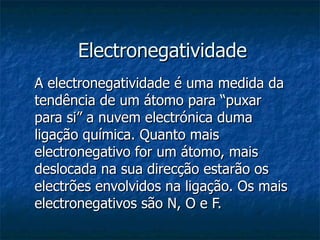 Electronegatividade A electronegatividade é uma medida da tendência de um átomo para “puxar para si” a nuvem electrónica duma ligação química. Quanto mais electronegativo for um átomo, mais deslocada na sua direcção estarão os electrões envolvidos na ligação. Os mais electronegativos são N, O e F. 