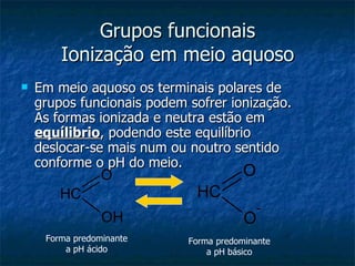 Grupos funcionais Ionização em meio aquoso Em meio aquoso os terminais polares de grupos funcionais podem sofrer ionização. As formas ionizada e neutra estão em  equílibrio , podendo este equilíbrio deslocar-se mais num ou noutro sentido conforme o pH do meio.  Forma predominante a pH ácido Forma predominante a pH básico 