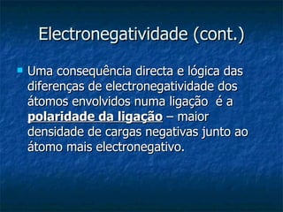 Electronegatividade (cont.) Uma consequência directa e lógica das diferenças de electronegatividade dos átomos envolvidos numa ligação  é a  polaridade da ligação  – maior densidade de cargas negativas junto ao átomo mais electronegativo. 