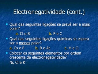 Electronegatividade (cont.) Qual das seguintes ligações se prevê ser a  mais  polar?  a.  Cl e B  b.  F e C Qual das seguintes ligações químicas se espera ser a  menos  polar? a.  Cs e F b.  B e At  c.  H e O Colocar os seguintes elementos por ordem crescente de electronegatividade? Ni, Cl e K 