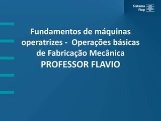Fundamentos de máquinas
operatrizes - Operações básicas
de Fabricação Mecânica
PROFESSOR FLAVIO
 