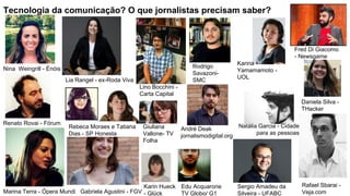 Tecnologia da comunicação? O que jornalistas precisam saber?
Nina Weingrill - Énóis
Renato Rovai - Fórum
Marina Terra - Ópera Mundi Gabriela Agustini - FGV
Lia Rangel - ex-Roda Viva
Rebeca Moraes e Tatiana
Dias - SP Honesta
Lino Bocchini -
Carta Capital
Giuliana
Vallone- TV
Folha
Karin Hueck
- Glück
Edu Acquarone
TV Globo/ G1
Rafael Sbarai -
Veja.com
Sergio Amadeu da
Silveira - UFABC
Rodrigo
Savazoni-
SMC
Karina
Yamamamoto -
UOL
Natália Garcia - Cidade
para as pessoas
Fred Di Giacomo
- Newsgame
Daniela Silva -
THacker
André Deak
jornalismodigital.org
 