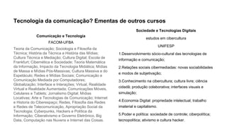 Tecnologia da comunicação? Ementas de outros cursos
Comunicação e Tecnologia
FACOM-UFBA
Teoria da Comunicação; Sociologia e Filosofia da
Técnica; História da Técnica e História das Mídias;
Cultura Técnica e Mediação; Cultura Digital; Escola de
Frankfurt; Cibernética e Sociedade; Teoria Matemática
da Informação, Impacto da Tecnologia Midiática; Mídias
de Massa e Mídias Pós-Massivas; Cultura Massiva e do
Espetáculo; Redes e Mídias Sociais; Comunicação e
Comunicação Mediada por Computadores;
Globalização; Interface e Interações; Virtual, Realidade
Virtual e Realidade Aumentada; Comunicações Móveis,
Celulares e Tablets; Jornalismo Digital; Mídias
Locativas; Arte e Tecnologias de Comunicação; Internet
e Historia do Ciberespaço; Redes, Filosofia das Redes
e Redes de Telecomunicação, Apropriação Social da
Tecnologia; Cyberpunks, Hackers e Política da
Informação; Ciberativismo e Governo Eletrônico, Big
Data, Computação nas Nuvens e Internet das Coisas.
Sociedade e Tecnologias Digitais
estudos em cibercultura
UNIFESP
1.Desenvolvimento sócio-cultural das tecnologias de
informação e comunicação;
2.Relações sociais cibermediadas: novas sociabilidades
e modos de subjetivação;
3.Conhecimento na cibercultura; cultura livre; ciência
cidadã; produção colaborativa; interfaces visuais e
simulação;
4.Economia Digital: propriedade intelectual; trabalho
imaterial e capitalismo.
5.Poder e política: sociedade de controle; ciberpolítica;
tecnopolítica; ativismo e cultura hacker.
 
