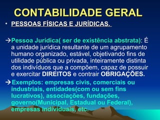 CONTABILIDADE GERAL PESSOAS FÍSICAS E JURÍDICAS.   Pessoa Jurídica( ser de existência abstrata) : É a unidade jurídica resultante de um agrupamento humano organizado, estável, objetivando fins de utilidade pública ou privada, inteiramente distinta dos indivíduos que a compõem, capaz de possuir e exercitar  DIREITOS  e contrair  OBRIGAÇÕES.  Exemplos: empresas civis, comerciais ou industriais, entidades(com ou sem fins lucrativos), associações, fundações, governo(Municipal, Estadual ou Federal), empresas individuais, etc. 