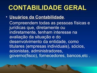 CONTABILIDADE GERAL Usuários da Contabilidade .  Compreendem todas as pessoas físicas e jurídicas que, diretamente ou indiretamente, tenham interesse na avaliação da situação e do desenvolvimento da entidade, como titulares (empresas individuais), sócios, acionistas, administradores, governo(fisco), fornecedores, bancos,etc . 