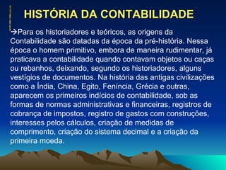 HISTÓRIA DA CONTABILIDADE   Para os historiadores e teóricos, as origens da Contabilidade são datadas da época da pré-história. Nessa época o homem primitivo, embora de maneira rudimentar, já praticava a contabilidade quando contavam objetos ou caças ou rebanhos, deixando, segundo os historiadores, alguns vestígios de documentos. Na história das antigas civilizações como a Índia, China, Egito, Feníncia, Grécia e outras, aparecem os primeiros indícios de contabilidade, sob as formas de normas administrativas e financeiras, registros de cobrança de impostos, registro de gastos com construções, interesses pelos cálculos, criação de medidas de comprimento, criação do sistema decimal e a criação da primeira moeda. 