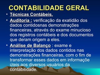 CONTABILIDADE GERAL Técnicas Contábeis.   Auditoria :  verificação da exatidão dos dados contidosnas demonstrações financeiras, através do exame minucioso dos registros contábeis e dos documentos que deram origem a eles. Análise de Balanço  : exame e interpretação dos dados contidos nas demonstrações financeiras, com o fim de transformar esses dados em informaçõe úteis aos diversos usuários da contabilidade. 
