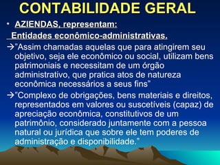 CONTABILIDADE GERAL AZIENDAS, representam: Entidades econômico-administrativas.    ” Assim chamadas aquelas que para atingirem seu objetivo, seja ele econômico ou social, utilizam bens patrimoniais e necessitam de um órgão administrativo, que pratica atos de natureza econômica necessários a seus fins”  ” Complexo de obrigações, bens materiais e direitos, representados em valores ou suscetíveis (capaz) de apreciação econômica, constitutivos de um patrimônio, considerado juntamente com a pessoa natural ou jurídica que sobre ele tem poderes de administração e disponibilidade.” 