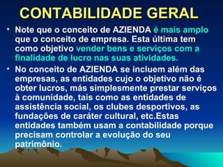 CONTABILIDADE GERAL Note que o conceito de AZIENDA  é mais amplo  que o conceito de empresa. Esta última tem como objetivo  vender bens e serviços com a finalidade de lucro nas suas atividades.   No conceito de AZIENDA se incluem além das empresas, as entidades cujo o objetivo não é obter lucros, más simplesmente prestar serviços à comunidade, tais como as entidades de assistência social, os clubes desportivos, as fundações de caráter cultural, etc.Estas entidades também usam a contabilidade porque precisam controlar a evolução do seu patrimônio. 