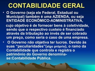 CONTABILIDADE GERAL O Governo (seja ele Federal, Estadual ou Municipal) também é uma AZIENDA, ou seja ENTIDADE ECONÔMICO-ADMINISTRATIVA, cujo objetivo é de fornecer bens à coletividade, sendo que o respectivo custeio é financiado através da tributação ao invés de ser cobrado um preço, como seria o caso de uma empresa. O Governo não objetiva ter lucros. Devido às suas “peculiaridades”( algo próprio ), o ramo da Contabilidade que controla e registra o patrimônio do Governo denomina-se:Contabilidade Pública. 