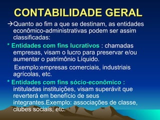 CONTABILIDADE GERAL  Quanto ao fim a que se destinam, as entidades econômico-administrativas podem ser assim classificadas: * Entidades com fins lucrativos  : chamadas empresas, visam o lucro para preservar e/ou aumentar o patrimônio Líquido. Exemplo:empresas comerciais, industriais agrícolas, etc. *  Entidades com fins sócio-econômico :  intituladas instituições, visam superávit que reverterá em benefício de seus integrantes.Exemplo: associações de classe, clubes sociais, etc. 