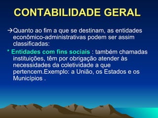 CONTABILIDADE GERAL  Quanto ao fim a que se destinam, as entidades econômico-administrativas podem ser assim classificadas: * Entidades com fins sociais  : também chamadas instituições, têm por obrigação atender às necessidades da coletividade a que pertencem.Exemplo: a União, os Estados e os Municípios . 
