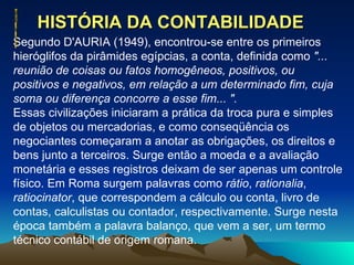 HISTÓRIA DA CONTABILIDADE  Segundo D'AURIA (1949), encontrou-se entre os primeiros hieróglifos da pirâmides egípcias, a conta, definida como  "... reunião de coisas ou fatos homogêneos, positivos, ou positivos e negativos, em relação a um determinado fim, cuja soma ou diferença concorre a esse fim... ". Essas civilizações iniciaram a prática da troca pura e simples de objetos ou mercadorias, e como conseqüência os negociantes começaram a anotar as obrigações, os direitos e bens junto a terceiros. Surge então a moeda e a avaliação monetária e esses registros deixam de ser apenas um controle físico. Em Roma surgem palavras como  rátio ,  rationalia ,  ratiocinator , que correspondem a cálculo ou conta, livro de contas, calculistas ou contador, respectivamente. Surge nesta época também a palavra balanço, que vem a ser, um termo técnico contábil de origem romana. 
