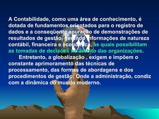 A Contabilidade, como uma área de conhecimento, é dotada de fundamentos orientados para o registro de dados e a conseqüente apuração de demonstrações de resultados de gestão, gerando informações de natureza contábil, financeira e econômica,  as quais possibilitam as tomadas de decisões no âmbito das organizações .         Entretanto, a globalização , exigem e impõem o constante aprimoramento das técnicas de processamento, das formas de abordagens e dos procedimentos de gestão; Onde a administração, condiz com a dinâmica do mundo moderno.  