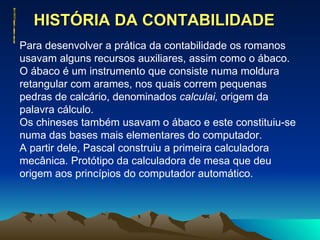 HISTÓRIA DA CONTABILIDADE  Para desenvolver a prática da contabilidade os romanos usavam alguns recursos auxiliares, assim como o ábaco. O ábaco é um instrumento que consiste numa moldura retangular com arames, nos quais correm pequenas pedras de calcário, denominados  calculai,  origem da palavra cálculo. Os chineses também usavam o ábaco e este constituiu-se numa das bases mais elementares do computador.  A partir dele, Pascal construiu a primeira calculadora mecânica. Protótipo da calculadora de mesa que deu origem aos princípios do computador automático. 
