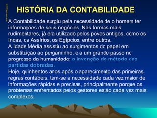 HISTÓRIA DA CONTABILIDADE  A Contabilidade surgiu pela necessidade de o homem ter informações de seus negócios. Nas formas mais rudimentares, já era utilizado pelos povos antigos, como os Incas, os Assírios, os Egípcios, entre outros. A Idade Média assistiu ao surgimentos do papel em substituição ao pergaminho, e a um grande passo no progresso da humanidade:  a invenção do método das partidas dobradas. Hoje, quinhentos anos após o aparecimento das primeiras regras contábeis, tem-se a necessidade cada vez maior de informações rápidas e precisas, principalmente porque os problemas enfrentados pelos gestores estão cada vez mais complexos. 