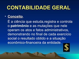 CONTABILIDADE GERAL Conceito .  É a ciência que estuda,registra e controla o  patrimônio  e as mutações que nele operam os atos e fatos administrativos, demonstrando no final de cada exercício social o resultado obtido e a situação econômico-financeira da entidade. 