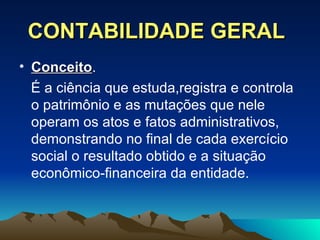 CONTABILIDADE GERAL Conceito .  É a ciência que estuda,registra e controla o patrimônio e as mutações que nele operam os atos e fatos administrativos, demonstrando no final de cada exercício social o resultado obtido e a situação econômico-financeira da entidade. 