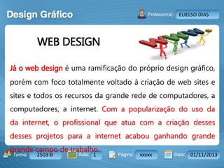 Aula: Pág: Data:10 10 a 17 18-jan-122503-BTurma:
Instrutor: Ricardo Paladini Matos
2503-B 1 xxxxx 01/11/2013
ELIELSO DIAS
Já o web design é uma ramificação do próprio design gráfico,
porém com foco totalmente voltado à criação de web sites e
sites e todos os recursos da grande rede de computadores, a
computadores, a internet. Com a popularização do uso da
da internet, o profissional que atua com a criação desses
desses projetos para a internet acabou ganhando grande
grande campo de trabalho.
WEB DESIGN
 