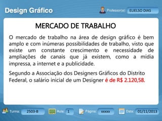 Aula: Pág: Data:10 10 a 17 18-jan-122503-BTurma:
Instrutor: Ricardo Paladini Matos
2503-B 1 xxxxx 01/11/2013
ELIELSO DIAS
MERCADO DE TRABALHO
O mercado de trabalho na área de design gráfico é bem
amplo e com inúmeras possibilidades de trabalho, visto que
existe um constante crescimento e necessidade de
ampliações de canais que já existem, como a mídia
impressa, a internet e a publicidade.
Segundo a Associação dos Designers Gráficos do Distrito
Federal, o salário inicial de um Designer é de R$ 2.120,58.
 