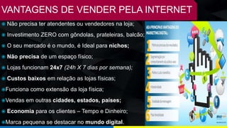 VANTAGENS DE VENDER PELA INTERNET
 Não precisa ter atendentes ou vendedores na loja;
 Investimento ZERO com gôndolas, prateleiras, balcão;
 O seu mercado é o mundo, é Ideal para nichos;
 Não precisa de um espaço físico;
 Lojas funcionam 24x7 (24h X 7 dias por semana);
 Custos baixos em relação as lojas físicas;
Funciona como extensão da loja física;
Vendas em outras cidades, estados, países;
 Economia para os clientes – Tempo e Dinheiro;
Marca pequena se destacar no mundo digital.
 