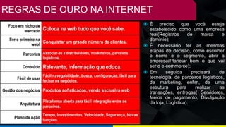 REGRAS DE OURO NA INTERNET
 É preciso que você esteja
estabelecido como uma empresa
real(Registros de marca e
domínio);
 É necessário ter as mesmas
etapas de decisão, como escolher
o nome e o segmento, abrir a
empresa(Planejar bem o que vai
ser o e-commerce);
 Em seguida precisará de
tecnologia, de parceiros logísticos,
de marketing, enfim, de uma
estrutura para realizar as
transações, entregas( Servidores,
Meios de pagamento, Divulgação
da loja, Logística).
 