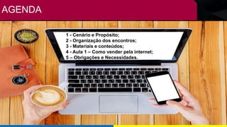 AGENDA
1 - Cenário e Propósito;
2 - Organização dos encontros;
3 - Materiais e conteúdos;
4 - Aula 1 – Como vender pela internet;
5 – Obrigações e Necessidades.
 