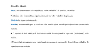 Conceitos básicos
Erro: é a diferença entre o valor medido e o “valor verdadeiro” da grandeza em análise.
A diferença entre o valor obtido experimentalmente e o valor verdadeiro da grandeza
Medição é o ato ou efeito de medir.
Medida é o termo usado para se referir ao valor numérico (em unidade padrão) resultante de uma dada
medição.
 O objetivo de uma medição é determinar o valor de uma grandeza específica (mensurando) a ser
medida.
Uma medição começa com uma especificação apropriada do mensurando, do método de medição e do
procedimento de medição.
 