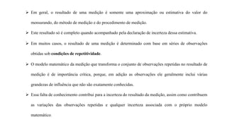  Em geral, o resultado de uma medição é somente uma aproximação ou estimativa do valor do
mensurando, do método de medição e do procedimento de medição.
 Este resultado só é completo quando acompanhado pela declaração de incerteza dessa estimativa.
 Em muitos casos, o resultado de uma medição é determinado com base em séries de observações
obtidas sob condições de repetitividade.
 O modelo matemático da medição que transforma o conjunto de observações repetidas no resultado de
medição é de importância crítica, porque, em adição as observações ele geralmente inclui várias
grandezas de influência que não são exatamente conhecidas.
 Essa falta de conhecimento contribui para a incerteza do resultado da medição, assim como contribuem
as variações das observações repetidas e qualquer incerteza associada com o próprio modelo
matemático.
 