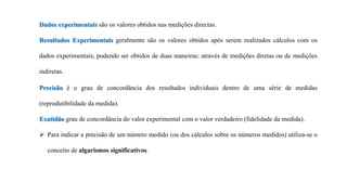 Dados experimentais são os valores obtidos nas medições directas.
Resultados Experimentais geralmente são os valores obtidos após serem realizados cálculos com os
dados experimentais, podendo ser obtidos de duas maneiras: através de medições diretas ou de medições
indiretas.
Precisão é o grau de concordância dos resultados individuais dentro de uma série de medidas
(reprodutibilidade da medida).
Exatidão grau de concordância do valor experimental com o valor verdadeiro (fidelidade da medida).
 Para indicar a precisão de um número medido (ou dos cálculos sobre os números medidos) utiliza-se o
conceito de algarismos significativos.
 