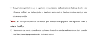 Nota: Na utilização das unidades de medidas para números muito pequenos, será importante adotar a
notação científica.
Ex: Suponhamos que esteja efetuando uma medida de algum elemento observado ao microscópio, obtendo
25 µm (25 micrômetros). Quanto vale essa medida em metros?
 Os algarismos significativos são os algarismos no valor de uma medida (ou no resultado de cálculos com
valores de medidas) que incluem todos os algarismos exatos mais o algarismo seguinte, que tem uma
incerteza na medida.
 