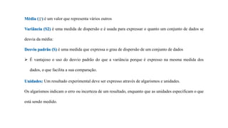 Média ( ) é um valor que representa vários outros
Variância (S2) é uma medida de dispersão e é usada para expressar o quanto um conjunto de dados se
desvia da média:
Desvio padrão (S) é uma medida que expressa o grau de dispersão de um conjunto de dados
 É vantajoso o uso do desvio padrão do que a variância porque é expresso na mesma medida dos
dados, o que facilita a sua comparação.
Unidades: Um resultado experimental deve ser expresso através de algarismos e unidades.
Os algarismos indicam o erro ou incerteza de um resultado, enquanto que as unidades especificam o que
está sendo medido.
 