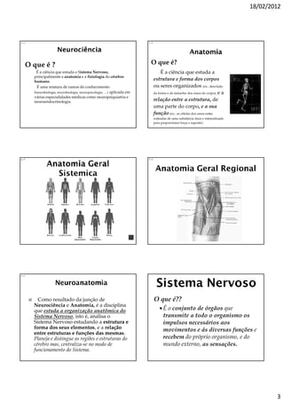 18/02/2012




1/1                                                                     1/7




  O que é ?                                                              O que é?
       É a ciência que estuda o Sistema Nervoso,                                   É a ciência que estuda a
      principalmente a anatomia e a fisiologia do cérebro
      humano.
                                                                              estrutura e forma dos corpos
        É uma mistura de ramos do conhecimento                                ou seres organizados (ex.: descrição
      (neurobiologia, neurofisologia, neuropsicologia, …) aplicada em         da forma e do tamanho dos ossos do corpo), e a
      várias especialidades médicas como neuropsiquiatria e
      neuroendocrinologia.                                                    relação entre a estrutura, de
                                                                              uma parte do corpo, e a sua
                                                                              função (ex.: as células dos ossos estão
                                                                              rodeadas de uma substância dura e mineralizada
                                                                              para proporcionar força e suporte).




6/7                                                                     7/7




1/1




        Como resultado da junção de                                           O que é??
      Neurociência e Anatomia, é a disciplina
      que estuda a organização anatômica do                                         É o conjunto de órgãos que
      Sistema Nervoso, isto é, analisa o                                            transmite a todo o organismo os
      Sistema Nervoso estudando a estrutura e                                       impulsos necessários aos
      forma dos seus elementos e a relação
                        elementos,                                                  movimentos e ás diversas funções e
      entre estruturas e funções das mesmas
                                          mesmas.
      Planeja e distingue as regiões e estruturas do                                recebem do próprio organismo, e do
      cérebro mas, centraliza-se no modo de                                         mundo externo, as sensações.
      funcionamento do Sistema.




                                                                                                                                       3
 