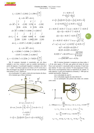 Cinemática dos Sólidos – Prof. Cláudio S. Sartori 
Notas de aula 01 – 1° Bimestre 
10 
2.293 ˆ 2.2932 ˆ 1.599 ˆ C 
m 
v i j k 
s 
  
        
  
 
C C a   AC  v 
     
ˆ ˆ ˆ ˆ ˆ 
0 2.292 3.276 0 2.292 
0.56 0.56 0 0.56 0.56 
i j k i j 
  AC    
  
  
  AC 1.8346 iˆ 1.8346 ˆj 1.2835kˆ 
  
ˆ ˆ ˆ ˆ ˆ 
0 2.865 4.095 0 2.865 
2.293 2.293 1.599 2.293 2.293 
C 
i j k i j 
 v    
  
13.97 ˆ 9.389 ˆ 6.569 ˆ C  v    i   j   k 
  
C C a   AC  v 
     
1.8346 ˆ 1.8346 ˆ 1.2835 ˆ 
13.97 ˆ 9.389 ˆ 6.569 ˆ 
C a i j k 
i j k 
       
      
 
2 
12.1354 ˆ 11.2236 ˆ 7.8525 ˆ C 
m 
a i j k 
s 
  
         
  
 
14. O conjunto ilustrado é constituído por um disco 
soldado a um eixo vertical e gira no sentido anti-horário a 
partir do repouso. A aceleração angular é constante e de valor 
α = 1 rad/s2. Um bloco apoia-se no disco a 0.35 m do eixo e 
não escorregará em relação ao mesmo até que sua aceleração 
total atinja 6.5 m/s2. Pedem-se: 
(a) a aceleração 1.0 s após o início do movimento do disco. 
(b) o instante que o bloco deslizará. 
   ˆj 1 ˆj 
  
0 1 
0 
  ˆj    t ˆj  1 t ˆj 
  
             
  
  
   
r  0.35 iˆ 
 
v  r 
   
      
ˆ 
1 ˆ 0.35 ˆ 1 0.35 ˆ ˆ 
k 
v t j i v t j i 
 
          
  
v  0.35 t kˆ 
 
  
aT aN 
a  r  v 
  
     
a  1 ˆj 0.35 iˆ1 t  ˆj 0.35 t  kˆ 
 
    
ˆ ˆ 
1 0.35 ˆ ˆ 0.35 ˆ ˆ 
k i 
a j i t t j k 
 
        
 
a  0.35kˆ 0.35 t2  iˆa  0.35 t 2  iˆ0.35kˆ 
  
  a t 1  0.3512  iˆ 0.35 kˆ 
 
  2 
1 0.35 ˆ 0.35 ˆ 
m 
a t i k 
s 
  
        
  
 
0.35 ˆ 0.35 2 ˆ 2 2 T N a    k   t  i a  a  a 
 
   2 2 2 2 2 2 2 0.35 0.35 T N a  a  a a      t 
2 4 6.5  0.12250.1225 t 
4 42.250.1225  0.1225 t 
4 
4 
42.1275 
0.1225 42.1275 
0.1225 
 t  t  
4 t  343.897 t  4.31s 
15. O sistema ilustrado é composto por duas rodas A 
e B de raios iguais a 30 mm, que giram em torno de eixos 
fixos e por um anel C, encaixado entre as mesmas. O anel tem 
raio interno 72 mm e raio externo 76 mm (espessura 4 mm). 
Não ocorre escorregamento entre as superfícies de contato. A 
roda superior A, gira com freqüência constante f = 400 rpm no 
sentido anti-horário. Pedem-se: 
(a) a velocidade do anel C; 
(b) a velocidade angular da roda inferior B. 
(c) as acelerações dos pontos das rodas em contato 
com o anel. 
6.667 
400 
400 2 41.887 
60 A A A A A 
rad 
f rpm f Hz f 
s 
         
ext ext 
ext 
A 
A C A A C C C A 
C 
r 
v v r r 
r 
        
30 
41.887 16.534 
76 C C 
rad 
s 
      
int 
int int 
C 
B C B B C C B C 
B 
r 
v v r r 
r 
        
y 
z 
B 
0.35 m 
A 
x 
ˆj 
kˆ 
ˆi 
B 
A 
C 
x 
y 
z 
 