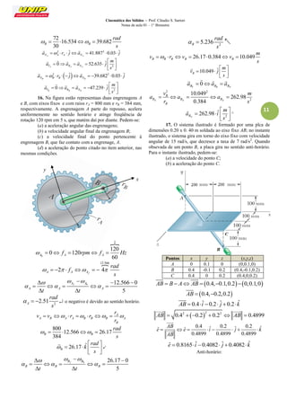 Cinemática dos Sólidos – Prof. Cláudio S. Sartori 
Notas de aula 01 – 1° Bimestre 
11 
72 
16.534 39.682 
30 B B 
rad 
s 
     
2 ˆ 41.8872 0.03 ˆ 
NA A A NA a   r  ja    j 
  
2 
0 52.635 ˆ 
TA RA NA 
m 
a a a j 
s 
  
       
  
    
  2 ˆ 39.6822 0.03 ˆ 
NB B B NB a   r   j a     j 
  
2 
0 47.239 ˆ 
TB RB NB 
m 
a a a j 
s 
  
        
  
    
16. Na figura estão representaas duas engrenagens A 
e B, com eixos fixos e com raios rA = 800 mm e rB = 384 mm, 
respectivamente. A engrenagem A parte do repouso, acelera 
uniformemente no sentido horário e atinge freqüência de 
rotação 120 rpm em 5 s, que matém daí por diante. Pedem-se: 
(a) a aceleração angular das engrenagens; 
(b) a velocidade angular final da engrenagem B; 
(c) a velocidade final do ponto pertencente à 
engrenagem B, que faz contato com a engrenage, A. 
(d) a aceleração do ponto citado no item anterior, nas 
mesmas condições. 
 
0 
2 
120 
0 120 
60 A A A    f  rpm f  Hz 
 12.566 
2 4 
A A Af 
rad 
f 
s 
         
0 12.566 0 
5 
Af A 
A A A t t 
   
   
    
     
  
2 2.51 A 
rad 
s 
    o negativo é devido ao sentido horário. 
A 
A B A A B B B A 
B 
r 
v v r r 
r 
        
800 
12.566 26.17 
384 B B 
rad 
s 
     
26.17 ˆ B 
rad 
k 
s 
 
  
    
  
 
 
0 26.17 0 
5 
Bf B 
B B B t t 
   
   
   
     
  
2 5.236 B 
rad 
s 
   
26.17 0.384 10.049 B B B B B 
m 
v r v v 
s 
       
10.049 ˆ B 
m 
v j 
s 
  
    
  
 
0 
BT BR BN a  a  a 
    
2 2 
2 
10.049 
262.98 
0.384 N N N 
B 
B B B 
B 
v m 
a a a 
r s 
     
2 
262.98 ˆ 
BN 
m 
a i 
s 
  
    
  
 
^ 
17. O sistema ilustrado é formado por uma plca de 
dimensões 0.20 x 0. 40 m soldada ao eixo fixo AB; no instante 
ilustrado, o sistema gira em torno do eixo fixo com velocidade 
angular de 15 rad/s, que decresce a taxa de 7 rad/s2. Quando 
obsevada de um ponto B, a placa gira no sentido anti-horário. 
Para o instante ilustrado, pedem-se: 
(a) a velocidade do ponto C; 
(b) a aceleração do ponto C. 
Pontos x y z (x,y,z) 
A 0 0.1 0 (0,0.1,0) 
B 0.4 -0.1 0.2 (0.4,-0.1,0.2) 
C 0.4 0 0.2 (0.4,0,0.2) 
AB  B  A AB  0.4,0.1,0.20,0.1,0 
  
AB  0.4,0.2,0.2 
 
AB  0.4 iˆ 0.2 ˆj  0.2 kˆ 
 
 2 2 2 AB  0.4  0.2  0.2  AB  0.4899 
  
0.4 ˆ 0.2 ˆ 0.2 ˆ ˆ ˆ 
0.4899 0.4899 0.4899 
AB 
e e i j k 
AB 
        
 
 
eˆ  0.8165 iˆ 0.4082 ˆj 0.4082kˆ 
Anti-horário: 
y 
x 
 