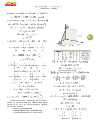 Cinemática dos Sólidos – Prof. Cláudio S. Sartori 
Notas de aula 01 – 1° Bimestre 
12 
   eˆ 15 0.8165 iˆ 0.4082 ˆj  0.4082 kˆ 
  
 12.2475 iˆ 6.123 ˆj  6.123kˆrad s 
 
  eˆ  7 12.2475 iˆ 6.123 ˆj  6.123 kˆ 
  
  85.7325 iˆ  42.861 ˆj  42.861 kˆ rad s2    
 
AC  C  A AC  0.4,0,0.2 0,0.1,0 
  
AC  0.4,0.1,0.2 
 
AC  0.4 iˆ 0.1 ˆj  0.2 kˆ 
 
C v   AC 
   
12.2475 ˆ 6.123 ˆ 6.123 ˆ 0.4 ˆ 0.1 ˆ 0.2 ˆ C v  i   j   k   i   j   k 
 
ˆ ˆ ˆ ˆ ˆ 
12.2475 6.123 6.123 12.2475 6.123 
0.4 0.1 0.2 0.4 0.1 
C 
i j k i j 
v    
  
 
0.61232 ˆ 0 ˆ 1.225 ˆ C 
m 
v i j k 
s 
  
         
  
 
C C a   AC  v 
     
ˆ ˆ ˆ ˆ ˆ 
85.7325 42.861 42.861 85.7325 42.861 
0.4 0.1 0.2 0.4 0.1 
i j k i j 
  AC     
  
  
  AC  4.2861 iˆ 0 ˆj 8.571 kˆ 
  
ˆ ˆ ˆ ˆ ˆ 
12.2475 6.123 6.123 12.2475 6.123 
0.61232 0 1.225 0.61232 0 
C 
i j k i j 
 v    
  
  
7.5 ˆ 18.7534 ˆ 3.7492 ˆ C  v    i   j  k 
  
C C a   AC  v 
     
4.2861 ˆ 0 ˆ 8.571 ˆ 
7.5 ˆ 18.7534 ˆ 3.7492 ˆ 
C a i j k 
i j k 
       
      
 
2 
3.2139 ˆ 18.7534 ˆ 12.3202 ˆ C 
m 
a i j k 
s 
  
         
  
 
18. O sistema ilustrado, composto por placas soldadas a 
um eixo fixo AB, gira em torno deste, com velocidade angular 
constante de  = 5 rad/s. No instante considerado o ponto C 
está descendo. Pedem-se: 
(a) o vetor velocidade angular. 
(b) a velocidade do ponto C na forma vetorial. 
(c) a aceleração do ponto C na forma vetorial. 
Pontos x y z (x,y,z) 
A 0 0.203 0 (0,0.203,0) 
B 0 0 0.152 (0,0,0.152) 
C 0.178 0.203 0 (0.178,0.203,0) 
D 0.178 0 0 (0.178,0,0) 
BA  A BBA  0,0.203,00,0,0.152 
  
BA  0,0.203,0.152 
 
BA  0 iˆ  0.203 ˆj 0.152kˆ 
 
 2 2 2 BA  0  0.203  0.152  BA  0.254 
  
0 ˆ 0.203 ˆ 0.152 ˆ ˆ ˆ 
0.254 0.254 0.254 
BA 
e e i j k 
BA 
     
 
 
eˆ  0 iˆ  0.8 ˆj 0.599 kˆ 
  eˆ  5 0 iˆ  0.8 ˆj 0.599 kˆ 
  
  0 iˆ  4 ˆj 3 kˆrad s 
 
  eˆ  0 
   
AC  C  A AC  0.178,0.203,00,0.203,0 
  
AC  0.178,0,0 
 
AD  0.178 iˆ  0 ˆj  0 kˆ 
 
v   AD 
   
v  0 iˆ  4 ˆj 3kˆ0.178 iˆ  0 ˆj  0 kˆ 
 
ˆ ˆ ˆ ˆ ˆ 
0 4 3 0 4 
0.178 0 0 0.178 0 
i j k i j 
v  
 
z 
x 
y 
B 
A C 
0.203 m 
0.152 m 
0.178 m 
D 
E 
 