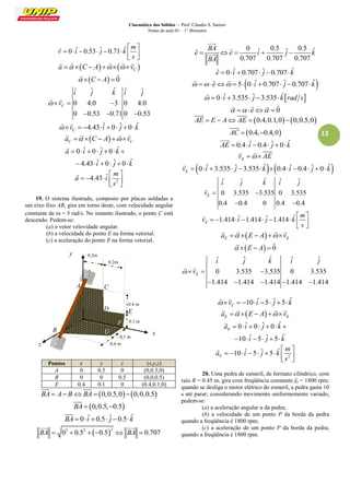 Cinemática dos Sólidos – Prof. Cláudio S. Sartori 
Notas de aula 01 – 1° Bimestre 
13 
0 ˆ 0.53 ˆ 0.71 ˆ 
m 
v i j k 
s 
  
        
  
 
    C a   C  A    v 
     
 C  A  0 
  
ˆ ˆ ˆ ˆ ˆ 
0 4.0 3 0 4.0 
0 0.53 0.71 0 0.53 
C 
i j k i j 
 v   
   
  
4.43 ˆ 0 ˆ 0 ˆ C  v    i   j  k 
  
  C C a   C  A  v 
    
0 ˆ 0 ˆ 0 ˆ 
4.43 ˆ 0 ˆ 0 ˆ 
a i j k 
i j k 
       
      
 
2 
4.43 ˆ 
m 
a i 
s 
  
     
  
 
19. O sistema ilustrado, composto por placas soldadas a 
um eixo fixo AB, gira em torno deste, com velocidade angular 
constante de  = 5 rad/s. No instante ilustrado, o ponto C está 
descendo. Pedem-se: 
(a) o vetor velovidade angular. 
(b) a velocidade do ponto E na forma vetorial. 
(c) a aceleração do ponto E na forma vetorial. 
Pontos x y z (x,y,z) 
A 0 0.5 0 (0,0.5,0) 
B 0 0 0.5 (0,0,0.5) 
E 0.4 0.1 0 (0.4,0.1,0) 
BA  A BBA  0,0.5,00,0,0.5 
  
BA  0,0.5,0.5 
 
BA  0 iˆ  0.5 ˆj 0.5 kˆ 
 
 2 2 2 BA  0  0.5  0.5  BA  0.707 
  
0 ˆ 0.5 ˆ 0.5 ˆ ˆ ˆ 
0.707 0.707 0.707 
BA 
e e i j k 
BA 
     
 
 
eˆ  0 iˆ  0.707 ˆj 0.707 kˆ 
  eˆ  5 0 iˆ  0.707 ˆj 0.707 kˆ 
  
  0 iˆ 3.535 ˆj 3.535 kˆrad s 
 
  eˆ  0 
   
AE  E  A AE  0.4,0.1,0 0,0.5,0 
  
AC  0.4,0.4,0 
 
AE  0.4 iˆ 0.4 ˆj  0 kˆ 
 
E v   AE 
   
0 ˆ 3.535 ˆ 3.535 ˆ 0.4 ˆ 0.4 ˆ 0 ˆ E v   i   j   k   i   j   k 
 
ˆ ˆ ˆ ˆ ˆ 
0 3.535 3.535 0 3.535 
0.4 0.4 0 0.4 0.4 
E 
i j k i j 
v   
  
 
1.414 ˆ 1.414 ˆ 1.414 ˆ E 
m 
v i j k 
s 
  
         
  
 
  E E a   E  A  v 
    
 E  A  0 
  
ˆ ˆ ˆ ˆ ˆ 
0 3.535 3.535 0 3.535 
1.414 1.414 1.414 1.414 1.414 
E 
i j k i j 
 v   
     
  
10 ˆ 5 ˆ 5 ˆ C  v    i   j   k 
  
  E E a   E  A  v 
    
0 ˆ 0 ˆ 0 ˆ 
10 ˆ 5 ˆ 5 ˆ 
E a i j k 
i j k 
       
      
 
2 
10 ˆ 5 ˆ 5 ˆ E 
m 
a i j k 
s 
  
         
  
 
20. Uma pedra de esmeril, de formato cilíndrico, com 
raio R = 0.45 m, gira com freqüência constante f0 = 1800 rpm; 
quando se desliga o motor elétrico do esmeril, a pedra gasta 10 
s até parar; considerando movimento uniformemente variado, 
pedem-se: 
(a) a aceleração angular α da pedra; 
(b) a velocidade de um ponto P da borda da pedra 
quando a freqüência é 1800 rpm; 
(c) a aceleração de um ponto P da borda da pedra, 
quando a freqüência é 1800 rpm. 
z 
x 
y 
B 
A C 
0.4 m 
0.1 m 
G D 
0.1 m 
0.4 m 
0.2m 
0.2m 
D E 
F 
 