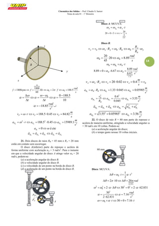 Cinemática dos Sólidos – Prof. Cláudio S. Sartori 
Notas de aula 01 – 1° Bimestre 
14 
30 
0 0 
1800 
1800 2 188.5 
60 
rad 
f rpm f Hz f 
s 
         
0 0 188.5 
t t 10 
   
   
   
     
  
2 18.85 
rad 
s 
    
188.5 0.45 84.82 P P P 
m 
v r v v 
s 
       
2 2 
2 188.5 0.45 15989.1 
PN PN PN 
m 
a r a a 
s 
       
0 é cte 
PT a   
PR PN PT PR PN a  a  a a  a 
     
21. Dois discos de raios RB = 45 mm e RA = 20 mm 
estão em contato sem escorregar. 
O disco A(inferior) parte do repouso e acelera de 
forma uniforme com aceleração αA = 3 rad/s2. Para o instante 
em que a velocidade angular do disco A atinge valor A = 20 
rad/s, pedem-se: 
(a) a aceleração angular do disco B. 
(b) a velocidade angular do disco B. 
(c) a velocidade de um ponto na borda do disco B. 
(d) a aceleração de um ponto na borda do disco B. 
Disco A: MCUVA: 
A A0 A     t 
 
6.67 
20 
20 0 3 
3 
   t t  s 
Disco B: 
A 
A B A A B B B A 
B 
R 
v v R R 
R 
        
20 
20 8.89 
45 B B 
rad 
s 
     
B B0 B     t 
 2 
1.33 
8.89 
8.89 0 6.67 
6.67 B B 
rad 
s 
     
20 0.02 0.4 A A A A A B 
m 
v R v v v 
s 
        
2 1.33 0.045 0.05985 
BT B B BT BT 
m 
a R a a 
s 
       
2 2 
2 
0.4 
3.55 
0.045 N N N 
B 
B B B 
B 
v m 
a a a 
R s 
     
2 2 
BR BN BT BR BN BT a  a  a a  a  a 
   
2 2 
2 3.55 0.05985 3.56 
BR BR 
m 
a a 
s 
    
22. O disco de raio R = 80 mm parte do repouso e 
acelera de maneira uniforme, atingindo a velocidade angular  
= 30 rad/s em 10 voltas. Pedem-se: 
(a) a aceleração angular do disco; 
(b) o tempo gasto nessas 10 voltas iniciais. 
Disco: MCUVA: 
2 
0 
1 
2 
   t    t 
 
62.832 
  2 10  20 rad 
2 2 2 2 
0    2  30  0  2 62.831 
2 
2 
30 
7.16 
2 62.831 
rad 
s 
    
 
0     t30  07.16 t 
z 
y 
R 
x 
A 
PB 
B 
PA 
80 mm 
 