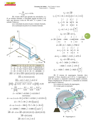 Cinemática dos Sólidos – Prof. Cláudio S. Sartori 
Notas de aula 01 – 1° Bimestre 
15 
30 
4.19 
7.16 
t  t  s 
22. A haste ABCD gira apoiada nas articulações A e 
D; no instante ilustrado, a velocidade angular da barra é 95 
rad/s, que decresce à taxa de 380 rad/s2. E o ponto C está 
subindo. Pedem-se: 
(a) a velocidade do ponto B, para o instante ilustrado; 
(b) a aceleração do ponto B, no instante ilustrado. 
Pontos x y z (x,y,z) 
A 0 0.2 0.12 (0,0.2,0.12) 
B 0.3 0.2 0.12 (0.3,0.2,0.12) 
D 0.3 0 0 (0.3,0,0) 
DA  ADDA  0,0.2,0.120.3,0,0 
  
DA  0.3,0.2,0.12 
 
DA  0.3 iˆ  0.2 ˆj  0.12 kˆ 
 
 2 2 2 DA  0.3  0.2  0.12  DA  0.38 
  
0.3 ˆ 0.2 ˆ 0.12 ˆ ˆ ˆ 
0.38 0.38 0.38 
DA 
e e i j k 
DA 
         
 
 
eˆ  0.789 iˆ  0.5263 ˆj  0.3158 kˆ 
Anti-horário: 
   eˆ  95 0.789 iˆ  0.5263 ˆj  0.3158 kˆ 
  
  75 iˆ 50 ˆj 30 kˆrad s 
 
  eˆ  380 75 iˆ 50 ˆj 30 kˆ 
  
  28500 iˆ 19000 ˆj 11400kˆ rad s2    
 
AB  B  A AB  0.3,0.2,0.120,0.2,0.12 
  
AB  0.3,0,0 
 
AB  0.3 iˆ  0 ˆj  0 kˆ 
 
B v   AB 
   
 75 ˆ 50 ˆ 30 ˆ 0.3 ˆ 0 ˆ 0 ˆ B v   i   j   k   i   j   k 
 
ˆ ˆ ˆ ˆ ˆ 
75 50 30 75 50 
0.3 0 0 0.3 0 
B 
i j k i j 
v   
 
0 ˆ 9 ˆ 15 ˆ B 
m 
v i j k 
s 
  
        
  
 
B B a   AB  v 
     
ˆ ˆ ˆ ˆ ˆ 
28500 19000 11400 28500 19000 
0.3 0 0 0.3 0 
i j k i j 
  AB     
  
  AB  0 iˆ 3420 ˆj 5700kˆ 
  
ˆ ˆ ˆ ˆ ˆ 
75 50 30 75 50 
0 9 15 0 9 
B 
i j k i j 
 v    
 
  
1020 ˆ 1125 ˆ 675 ˆ B  v    i   j   k 
  
B B a   AB  v 
     
0 ˆ 3420 ˆ 5700 ˆ 
1020 ˆ 1125 ˆ 675 ˆ 
B a i j k 
i j k 
       
      
 
2 
1020 ˆ 4545 ˆ 5025 ˆ B 
m 
a i j k 
s 
  
         
  
 
23. O sistema de engrenagens ilustrado, deve 
suspender o bloco alçando-o por 6.10 m. A engrenagem A 
parte do repouso e, mantendo aceleração angular constante, 
atinge a freqüência de 120 rpm em 5 s, mantendo-se constante 
após atingí-la. Pedem-se: 
(a) o número de rotações da engrenagem; 
(b) o tempo gasto na operação. 
 Engrenagem A: 
A 
D 
z 
x 
300 mm 
200 mm 
C 120 mm 
B 
76.2 
381 
76.2 
457 
Em mm 
B A 
 