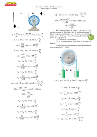 Cinemática dos Sólidos – Prof. Cláudio S. Sartori 
Notas de aula 01 – 1° Bimestre 
17 
2.4 0.8 
0.32 
5 c c c 
v m 
a a a 
t s 
  
     
 
A 
c A A A A A 
A 
a 
a a a R 
R 
      
2 
0.32 
5.33 
0.06 A A 
rad 
s 
    
B 
c B B B B B 
B 
a 
a a a R 
R 
      
2 
0.32 
16 
0.02 B B 
rad 
s 
    
B 
B B B B 
B 
v 
v R 
R 
    
2.4 
120 
0.02 B B 
rad 
s 
    
0 
0 0 0 
B 
B B B B 
B 
v 
v R 
R 
    
0 0 
0.8 
40 
0.02 B B 
rad 
s 
    
0 
0 
2 2 
2 2 2 
2 
B B 
B B B B B 
B 
  
     
 
 
        
 
2 2 120 40 
400 
2 16 B B   rad 
 
     
 
 
63.7 
400 
2 B  rev 
 
  
A 
A A A A 
A 
v 
v R 
R 
    
2.4 
40 
0.06 A A 
rad 
s 
    
0 
0 0 0 
A 
A A A A 
A 
v 
v R 
R 
    
0 0 
0.8 
13.33 
0.06 A A 
rad 
s 
    
0 
0 
2 2 
2 2 2 
2 
A A 
A A A A A 
A 
  
     
 
 
        
 
2 2 40 13.33 
133.42 
2 5.33 A A   rad 
 
     
 
21.2 
133.42 
2 A  rev 
 
  
 
26. Uma polia dupla, de raios R1 = 1.5 m e R2 = 0.8 
m, gira sob ação de dois blocos A e B, conforme ilustrado. O 
bloco A apresenta aceleração aA = 4 m/s², com velocidade 
inicial (em t = 0 s), vA0 = 5 m/s. Considerando o intervalo de 
tempo de 2 s, pedem-se: 
(a) o número de voltas da polia; 
(b) as correspondentes velocidade e percurso do 
bloco B; 
(c) a aceleração centrípeta de um ponto da borda mais 
externa da polia (R1 = 1.5 m). 
0 
5 4 2 13 A A A A A 
m 
v v a t v v 
s 
         
1 
1 
A 
A A A 
v 
v R 
R 
    
13 
8.667 
1.5 A A 
rad 
s 
    
0 
0 0 1 0 
1 
A 
A A A 
v 
v R 
R 
    
0 0 
5 
3.33 
1.5 A A 
rad 
s 
    
1 
1 
A 
A A A 
a 
a R 
R 
    
2 
4 
2.67 
1.5 A A 
rad 
s 
    
0 
0 
2 2 
2 2 2 
2 
A A 
A A A A A 
A 
  
     
 
 
        
 
v 
RB v 
R2 R1 
 