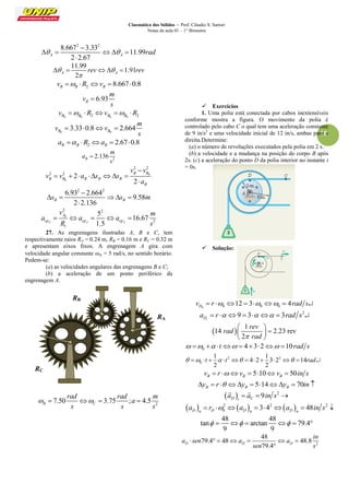 Cinemática dos Sólidos – Prof. Cláudio S. Sartori 
Notas de aula 01 – 1° Bimestre 
18 
2 2 8.667 3.33 
11.99 
2 2.67 A A   rad 
 
     
 
11.99 
1.91 
2 A A  rev  rev 
 
     
2 8.667 0.8 B B B v  R v   
6.93 B 
m 
v 
s 
 
B0 B0 2 B0 B0 2 v  R v  R 
0 0 
3.33 0.8 2.664 B B 
m 
v v 
s 
    
2 2.67 0.8 B B B a  R a   
2 2.136 B 
m 
a 
s 
 
0 
0 
2 2 
2 2 2 
2 
B B 
B B B B B 
B 
v v 
v v a s s 
a 
 
        
 
2 2 6.93 2.664 
9.58 
2 2.136 B B s s m 
 
     
 
0 
2 2 
2 
1 
5 
16.67 
1.5 A A A 
A 
cp cp cp 
v m 
a a a 
R s 
     
27. As engrenagens ilustradas A, B e C, tem 
respectivamente raios RA = 0.24 m, RB = 0.16 m e RC = 0.32 m 
e apresentam eixos fixos. A engrenagem A gira com 
velocidade angular constante A = 5 rad/s, no sentido horário. 
Pedem-se: 
(a) as velocidades angulares das engrenagens B e C; 
(b) a aceleração de um ponto periférico da 
engrenagem A. 
2 7.50 3.75 ; 4.5 B C 
rad rad m 
a 
s s s 
     
 Exercícios 
1. Uma polia está conectada por cabos inextensíveis 
conforme mostra a figura. O movimento da polia é 
controlado pelo cabo C o qual tem uma aceleração constante 
de 9 in/s2 e uma velocidade inicial de 12 in/s, ambas para a 
direita.Determine: 
(a) o número de revoluções executados pela polia em 2 s. 
(b) a velocidade e a mudança na posição do corpo B após 
2s. (c) a aceleração do ponto D da polia interior no instante t 
= 0s. 
 Solução: 
0 0 0 0 12 3 4 D v  r       rad s 
2 9 3 3 
t D a  r       rad s  
  
1 
14 2.23 rev 
2 
rev 
rad 
 rad 
  
   
  
0     t  432 10rad s 
2 2 
0 
1 1 
4 2 3 2 14 
2 2 
   t    t        rad 
5 10 50 B B B v  r  v   v  in s 
5 14 70 B B B y  r  y   y  in  
  2 9 D t C 
a  a  in s  
  
      2 2 2 
0 3 4 48 D n D D n D n 
a  r   a    a  in s  
48 48 
tan arctan 79.4 
9 9 
       
2 
48 
79.4 48 48.8 
79.4 D D D 
in 
a sen a a 
sen s 
       
 
RB 
RA 
RC 
 