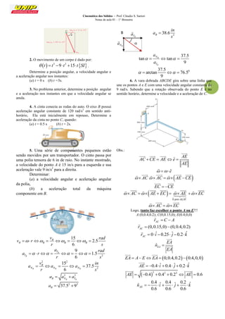Cinemática dos Sólidos – Prof. Cláudio S. Sartori 
Notas de aula 01 – 1° Bimestre 
19 
2. O movimento de um corpo é dado por: 
    3 2  t  t 9 t 15 t SI . 
Determine a posição angular, a velocidade angular e 
a aceleração angular nos instantes: 
(a) t = 0 s (b) t =3s. 
3. No problema anterior, determine a posição angular 
e a aceleração nos instantes em que a velocidade angular se 
anula. 
4. A cinta conecta as rodas do auto. O eixo B possui 
aceleração angular constante de 120 rad/s2 em sentido anti-horário, 
Ela está inicialmente em repouso, Determine a 
aceleração da cinta no ponto C, quando: 
(a) t = 0.5 s (b) t = 2s. 
5. Uma série de componentes pequenos estão 
sendo movidos por um transportador. O cinto passa por 
uma polia tensora de 6 in de raio. No instante mostrado, 
a velocidade do ponto A é 15 in/s para a esquerda e sua 
aceleração vale 9 in/s2 para a direita. 
Determinar: 
(a) a velocidade angular e aceleração angular 
da polia, 
(b) a aceleração total da máquina 
componente em B. 
15 
2.5 
6 
B 
B B B B 
v rad 
v r 
r s 
        
2 
9 
1.5 
6 
B 
B 
T 
T 
a rad 
a r 
r s 
        
2 2 
2 
15 
37.5 
6 B B B 
B 
N N N 
v in 
a a a 
r s 
     
2 2 
B NB TB a  a  a 
2 2 37.5 9 B a   
2 38.6 B 
in 
a 
s 
 
37.5 
tan tan 
9 
B 
B 
N 
T 
a 
a 
     
0 37.5 
arctan 76.5 
9 
    
6. A vara dobrada ABCDE gira sobre uma linha que 
une os pontos A e E com uma velocidade angular constante de 
9 rad/s. Sabendo que a rotação observada do ponto E é no 
sentido horário, determine a velocidade e a aceleração de C. 
Obs.: 
ˆ 
AE 
AC CE AE e 
AE 
    
 
   
 
  eˆ 
 
  AC 
    AC  AE CE 
     
EC  CE 
  
  
0 pois AE 
AC AE EC AE EC 
 
          
   
 
         
 
  AC  EC 
    
Logo, tanto faz escolher o ponto A ou E!!! 
A (0,0.4,0.2); C(0,0.15,0); E(0.4,0,0) 
AC r  C  A 
 
(0,0.15,0) (0,0.4,0.2) AC r   
 
0 ˆ 0.25 ˆ 0.2 ˆ AC r   i   j   k 
 
ˆEA 
EA 
n 
EA 
 
 
 
EA  A EEA  0,0.4,0.20.4,0,0 
  
AE  0.4 iˆ  0.4 ˆj  0.2kˆ 
 
 2 2 2 AE  0.4  0.4  0.2  AE  0.6 
  
0.4 ˆ 0.4 ˆ 0.2 ˆ ˆ 
0.6 0.6 0.6 AE n    i   j   k 
 
B 
TB a 
 
NB a 
 
 