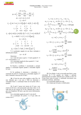 Cinemática dos Sólidos – Prof. Cláudio S. Sartori 
Notas de aula 01 – 1° Bimestre 
20 
ˆEA   n 
 
0.4 ˆ 0.4 ˆ 0.2 ˆ 9 
0.6 0.6 0.6 
 i j k 
  
        
  
 
  6 iˆ  6 ˆj 3 kˆ 
 
Cv  r 
   
 6 ˆ 6 ˆ 3 ˆ 0 ˆ 0.25 ˆ 0.2 ˆ C v    i   j   k   i   j   k 
 
ˆ ˆ ˆ ˆ ˆ 
6 6 3 6 6 
0 0.25 0.2 0 0.25 
C 
i j k i j 
v    
   
 
6  0.2  0.25 3 ˆ 1.2 ˆ 6  0.25 ˆ C v        i   j     k 
 
0.45 ˆ 1.2 ˆ 1.5 ˆ  C v    i   j   k m s 
 
C C a  v 
   
ˆ ˆ ˆ ˆ ˆ 
6 6 3 6 6 
0.45 1.2 1.5 0.45 1.2 
C 
i j k i j 
a    
    
 
12.6 ˆ 7.65 ˆ 9.9 ˆ 2 C a   i   j   k m s  
 
7. A aceleração angular de um disco oscilando é 
definida pela relação: 
  k  
Determine: 
(a) o valor de k para o qual  = 8 rad/s quando  = 0 
e  = 4 rad quando  = 0. 
(b) a velocidade angular do disco quando  = 3 rad. 
(a) 4 s-2 (b) 5.29 rad/s 
8. Resolva o problema 2 encontrando a posição 
angular e a aceleração angular quando a velocidade angular 
for nula. 
9. No problema 6, determine a velocidade e a 
aceleração do ponto B. Assuma que a velocidade angular é 9 
rad/s e aumenta a uma taxa de 45 rad/s2. 
10. A Terra faz uma volta completa a cada 23h e 56 
min. Sabendo que o seu raio é 3960 mi, determine a 
velocidade linear e a aceleração linear em um ponto sobre o 
equador. 
11. O anel C possui raio interno de 55 mm e raio 
externo de 60 mm e está posicionado entre duas rodas A e B, 
cada uma de raio externo de 24 mm. Sabendo que a roda A 
gira com freqüência 300 rpm e que não ocorre deslizamento, 
determine: 
(a) a velocidade angular do anel C e da roda B. 
(b) a aceleração dos pontos A e B que estão em 
contato com C. 
A A A v   r 
A Cext C Cext v  v   r 
2 2 
A A C Cext A A C Cext   r   r    f  r    f  r 
300 24 
120 rpm 
60 
ext 
A A 
C C C 
C 
f r 
f f f 
r 
  
     
int int 
2 2 B B C C B B C C   r   r    f  r    f  r 
int 120 55 
275 rpm 
24 
C C 
B B B 
B 
f r 
f f f 
r 
  
     
2 
2 A 
A A A A 
A 
v 
a r a 
r 
    
300 
2 2 0.024 
60 A A A A v    f  r v     
0.754 A 
m 
v 
s 
 
2 
2 
0.754 
23.7 
0.024 A A 
m 
a a 
s 
    
275 
2 2 0.024 
60 B B B B v    f  r v     
0.6911 B 
m 
v 
s 
 
2 
2 B 
B B B B 
B 
v 
a r a 
r 
    
2 
2 
0.6911 
19.9 
0.024 B B 
m 
a a 
s 
    
12. Um cilindro A está se movendo para baixo a uma 
velocidade de 9 ft/s quando um breque é aplicado 
repentinamente no tambor. Sabendo que o cilindro se move 18 
ft para baixo antes de parar, e, assumindo movimento com 
aceleração uniforme, determine: 
(a) a aceleração angular da roda. 
(b) o tempo que leva para o cilindro parar. 
 