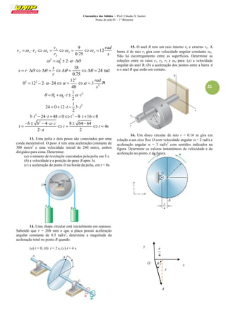 Cinemática dos Sólidos – Prof. Cláudio S. Sartori 
Notas de aula 01 – 1° Bimestre 
21 
9 
12 
0.75 
A 
A A A A A A 
A 
v rad 
v r 
r s 
        
2 2 
0    2  
18 
24 rad 
0.75 
s 
s r 
r 
        
2 
2 2 
2 
12 
0 12 2 24 3 
48 
rad 
s 
         
2 
0 0 
1 
2 
    t    t 
2 1 
24 0 12 3 
2 
   t   t 
2 2 3 t 24t  48  0t 8 t 16  0 
2 4 8 64 64 
4 
2 2 
b b a c 
t t t s 
a 
       
     
 
13. Uma polia e dois pesos são conectados por uma 
corda inextensível. O peso A tem uma aceleração constante de 
300 mm/s2 e uma velocidade inicial de 240 mm/s, ambos 
dirigidos para cima. Determine: 
(a) o número de revoluçõe executados pela polia em 3 s. 
(b) a velocidade e a posição do peso B após 3s. 
(c) a aceleração do ponto D na borda da polia, em t = 0s. 
14. Uma chapa circular está inicialmente em repouso. 
Sabendo que r = 200 mm e que a placa possui aceleração 
angular constante de 0.3 rad/s2, determine a magnitude da 
aceleração total no ponto B quando: 
(a) t = 0, (b) t = 2 s, (c) t = 4 s. 
15. O anel B tem um raio interno r2 e externo r3. A 
barra A de raio r1 gira com velocidade angular constante A. 
Não há escorregamento entre as superfícies. Determine as 
relações entre os raios r1, r2, r3 e A para: (a) a velocidade 
angular do anel B; (b) a aceleração dos pontos entre a barra A 
e o anel B que estão em contato. 
16. Um disco circular de raio r = 0.16 m gira em 
relação a um eixo fixo O com velocidade angular  = 2 rad/s e 
aceleração angular  = 3 rad/s2 com sentidos indicados na 
figura. Determine os valores instantâneos da velocidade e da 
aceleração no ponto A da figura. 
A 
O  x 
y 
4 
r 
r 
 