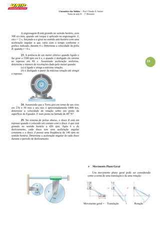 Cinemática dos Sólidos – Prof. Cláudio S. Sartori 
Notas de aula 01 – 1° Bimestre 
23 
A engrenagem B está girando no sentido horário, com 300 rev/min, quando um torque é aplicado na engrenagem A, em t = 2 s, forçando-a a girar no sentido anti-horário com uma aceleração angular  que varia com o tempo conforme o gráfico indicado, durante 4 s. Determine a velocidade da polia B, quando t = 6 s. 
23. A potência de um motor elétrico quando ligado o faz girar a 3300 rpm em 6 s, e quando é desligado ele retorna ao repouso em 80 s. Assumindo aceleração uniforme, determine o número de revoluções dado pelo motor quando: 
(a) é ligado e atinge a máxima rotação; 
(b) é desligado a partir da máxima rotação até atingir o repouso. 
24. Assumindo que a Terra gira em torno de seu eixo em 23h e 56 min e seu raio é aproximadamente 6400 km, determine a velocidade de rotação sobre um ponto da superfície do Equador. E num ponto na latitude de 400 N? 
25. No sistema de polias abaixo, o disco B está em repouso quando é colocado em contato com o disco A que está girando no sentido horário a 450 rpm. Após 6 s de deslizamento, cada disco tem uma aceleração angular constante e o disco A possui uma freqüência de 140 rpm no sentido horário. Determine a aceleração angular de cada disco durante o período de deslizamento. 
 Movimento Plano Geral 
Um movimento plano geral pode ser considerado como a soma de uma translação e de uma rotação: 
Movimento geral = Translação + Rotação  